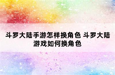 斗罗大陆手游怎样换角色 斗罗大陆游戏如何换角色